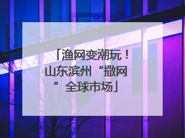 渔网变潮玩！山东滨州“撒网”全球市场