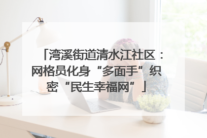 湾溪街道清水江社区：网格员化身“多面手”织密“民生幸福网”