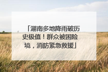 湖南多地降雨破历史极值！群众被困险境，消防紧急救援