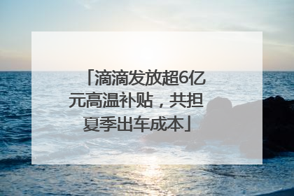 滴滴发放超6亿元高温补贴，共担夏季出车成本