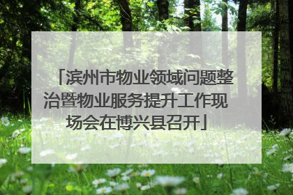 滨州市物业领域问题整治暨物业服务提升工作现场会在博兴县召开
