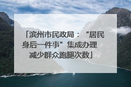 滨州市民政局：“居民身后一件事”集成办理 减少群众跑腿次数