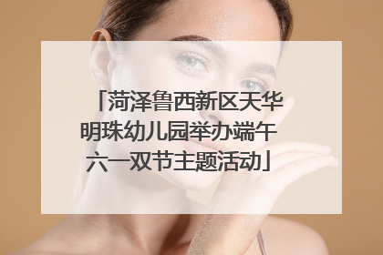 菏泽鲁西新区天华明珠幼儿园举办端午六一双节主题活动
