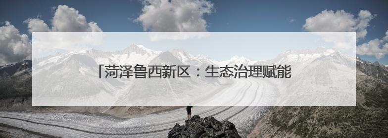 菏泽鲁西新区：生态治理赋能乡村“颜值”“产值”双提升