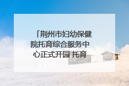 荆州市妇幼保健院托育综合服务中心正式开园 托育宣传月同步启动