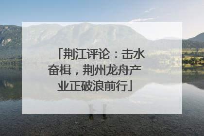 荆江评论：击水奋楫，荆州龙舟产业正破浪前行