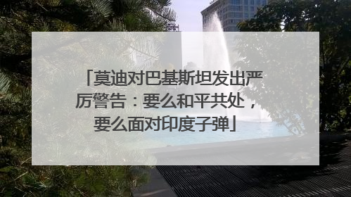 莫迪对巴基斯坦发出严厉警告：要么和平共处，要么面对印度子弹