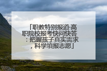 职教特别报道·高职院校报考快问快答：把握孩子真实需求，科学填报志愿