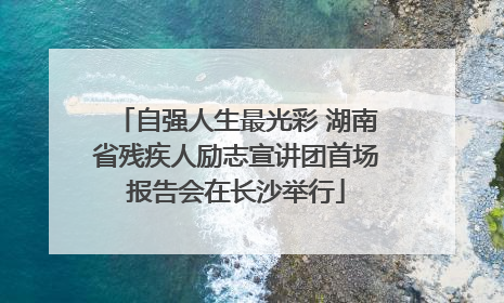 自强人生最光彩 湖南省残疾人励志宣讲团首场报告会在长沙举行