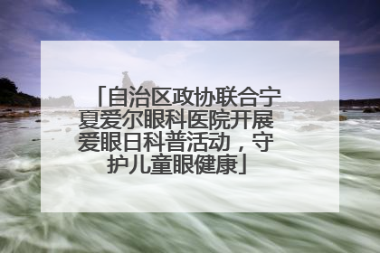 自治区政协联合宁夏爱尔眼科医院开展爱眼日科普活动，守护儿童眼健康