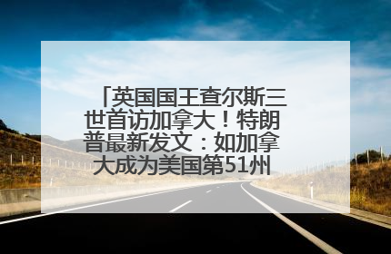 英国国王查尔斯三世首访加拿大！特朗普最新发文：如加拿大成为美国第51州可免费用“金穹”