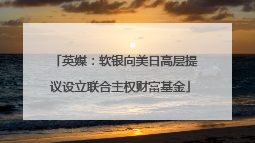 英媒：软银向美日高层提议设立联合主权财富基金