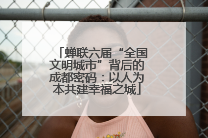 蝉联六届“全国文明城市”背后的成都密码：以人为本共建幸福之城
