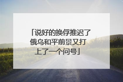说好的换俘推迟了 俄乌和平前景又打上了一个问号