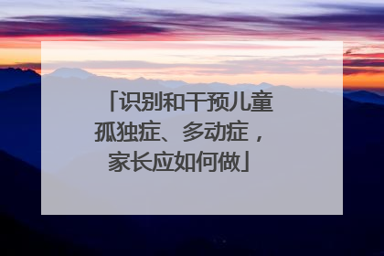 识别和干预儿童孤独症、多动症，家长应如何做