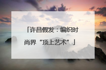 许昌假发：编织时尚界“顶上艺术”