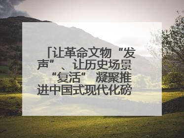 让革命文物“发声”、让历史场景“复活” 凝聚推进中国式现代化磅礴力量