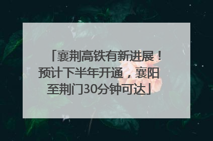 襄荆高铁有新进展！预计下半年开通，襄阳至荆门30分钟可达