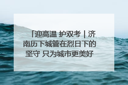 迎高温 护双考｜济南历下城管在烈日下的坚守 只为城市更美好 学子更安心