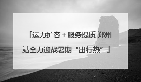 运力扩容＋服务提质 郑州站全力迎战暑期“出行热”