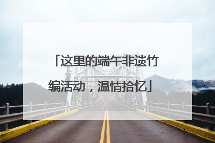 这里的端午非遗竹编活动，温情拾忆