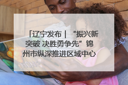 辽宁发布｜“振兴新突破 决胜勇争先”锦州市纵深推进区域中心城市建设 打造高质量发展新增长极