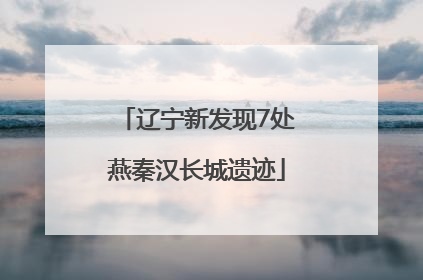 辽宁新发现7处燕秦汉长城遗迹