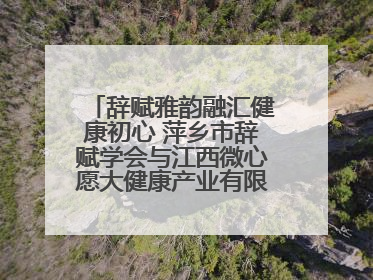 辞赋雅韵融汇健康初心 萍乡市辞赋学会与江西微心愿大健康产业有限公司共话文化发展新篇（图）