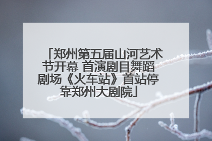 郑州第五届山河艺术节开幕 首演剧目舞蹈剧场《火车站》首站停靠郑州大剧院