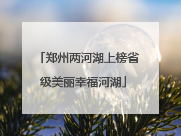 郑州两河湖上榜省级美丽幸福河湖