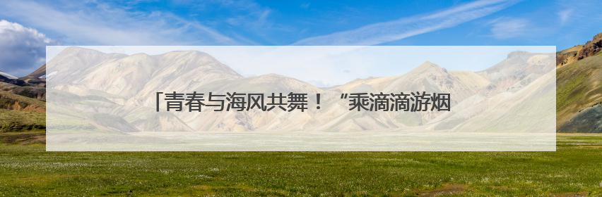 青春与海风共舞！“乘滴滴游烟台”开启大学生浪漫读城之旅