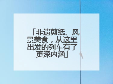 非遗剪纸、风景美食，从这里出发的列车有了更深内涵