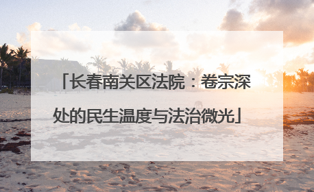 长春南关区法院：卷宗深处的民生温度与法治微光