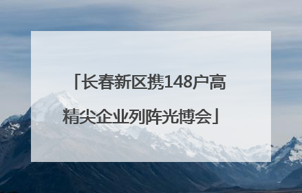长春新区携148户高精尖企业列阵光博会