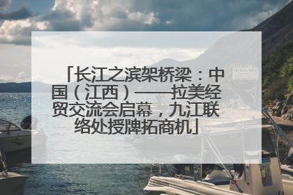 长江之滨架桥梁：中国（江西）——拉美经贸交流会启幕，九江联络处授牌拓商机