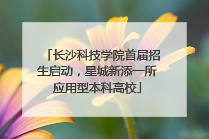 长沙科技学院首届招生启动，星城新添一所应用型本科高校