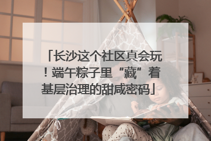 长沙这个社区真会玩！端午粽子里“藏”着基层治理的甜咸密码