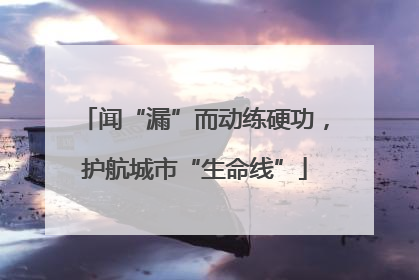 闻“漏”而动练硬功，护航城市“生命线”