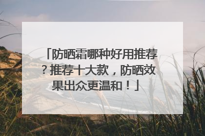 防晒霜哪种好用推荐？推荐十大款，防晒效果出众更温和！