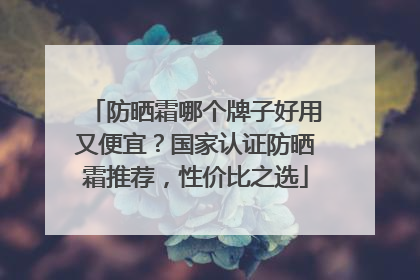 防晒霜哪个牌子好用又便宜？国家认证防晒霜推荐，性价比之选