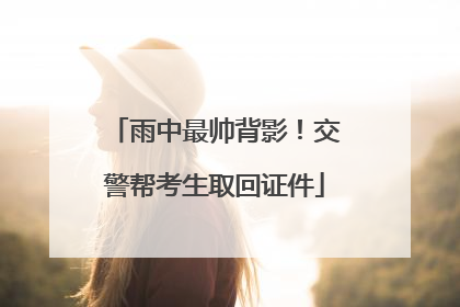 雨中最帅背影！交警帮考生取回证件