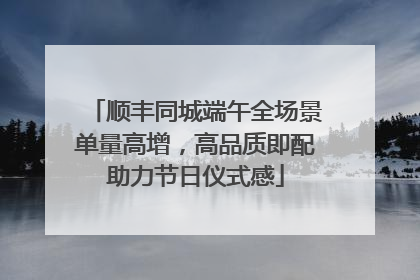 顺丰同城端午全场景单量高增，高品质即配助力节日仪式感