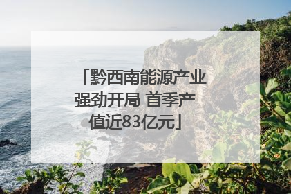 黔西南能源产业强劲开局 首季产值近83亿元