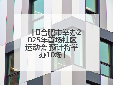 ﻿合肥市举办2025年首场社区运动会 预计将举办10场