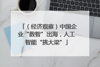 （经济观察）中国企业“数智”出海，人工智能“挑大梁”