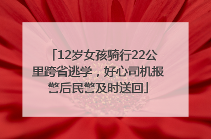 12岁女孩骑行22公里跨省逃学，好心司机报警后民警及时送回