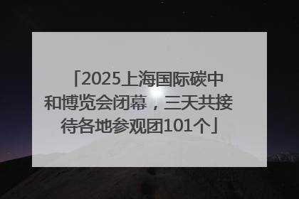 2025上海国际碳中和博览会闭幕，三天共接待各地参观团101个