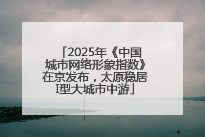 2025年《中国城市网络形象指数》在京发布，太原稳居I型大城市中游