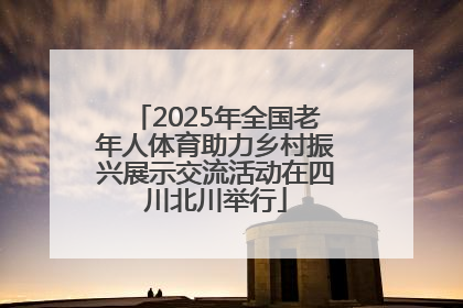 2025年全国老年人体育助力乡村振兴展示交流活动在四川北川举行