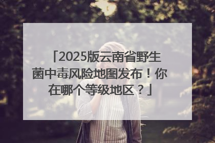 2025版云南省野生菌中毒风险地图发布！你在哪个等级地区？